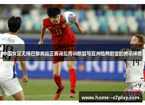 中国女足无缘巴黎奥运正赛背后青训断层与亚洲格局剧变的警示深思 中国女足无缘巴黎奥运正赛背后青训断层与亚洲格局剧变的警示深思