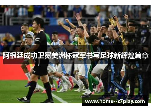 阿根廷成功卫冕美洲杯冠军书写足球新辉煌篇章