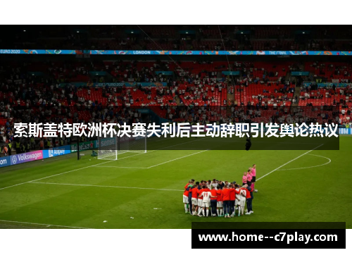 索斯盖特欧洲杯决赛失利后主动辞职引发舆论热议 索斯盖特欧洲杯决赛失利后主动辞职引发舆论热议